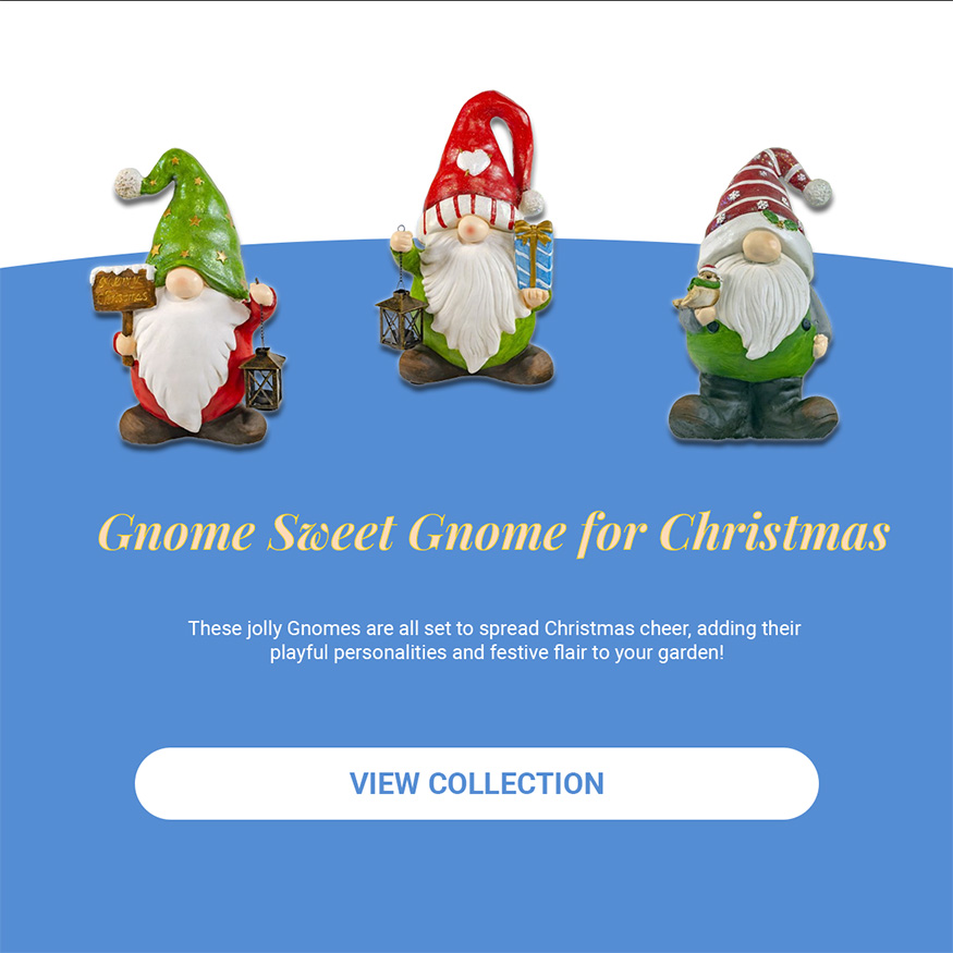 Gnome Sweet Gnome for Christmas . These jolly Gnomes are all set to spread Christmas cheer, adding their playful personalities and festive flair to your garden! View Collection.