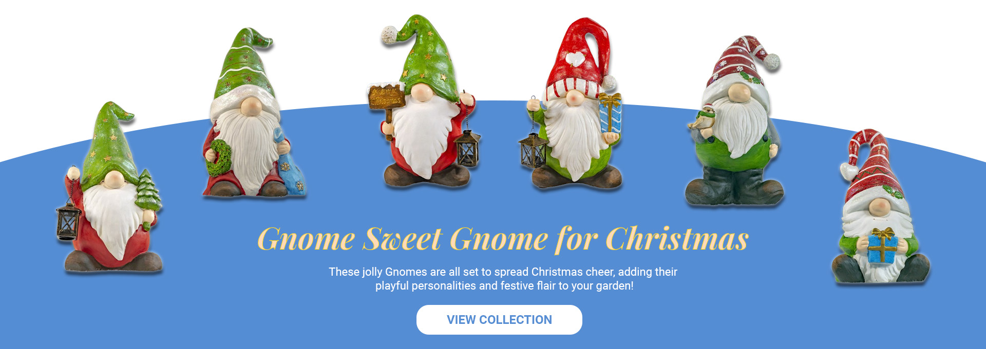 Gnome Sweet Gnome for Christmas . These jolly Gnomes are all set to spread Christmas cheer, adding their<br />
playful personalities and festive flair to your garden! View Collection.